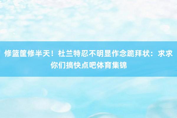 修篮筐修半天！杜兰特忍不明显作念跪拜状：求求你们搞快点吧体育集锦