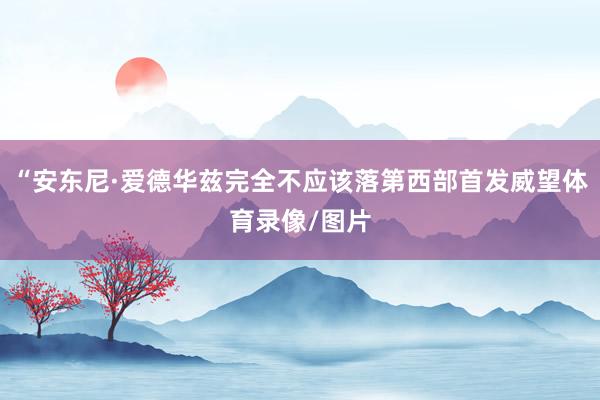 “安东尼·爱德华兹完全不应该落第西部首发威望体育录像/图片