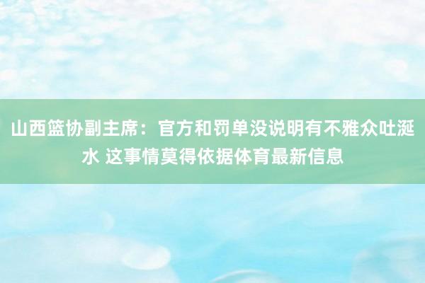 山西篮协副主席：官方和罚单没说明有不雅众吐涎水 这事情莫得依据体育最新信息