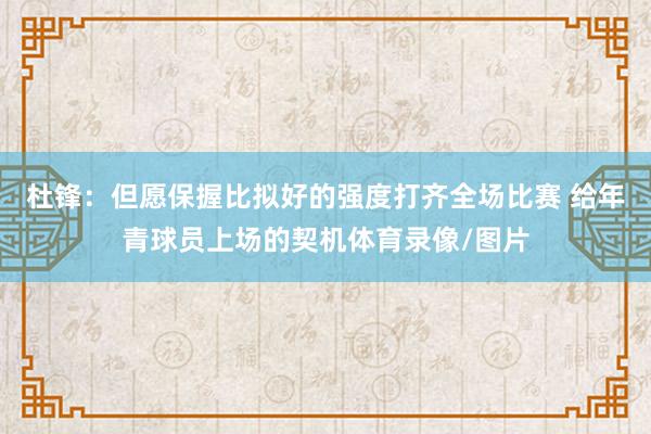 杜锋：但愿保握比拟好的强度打齐全场比赛 给年青球员上场的契机体育录像/图片