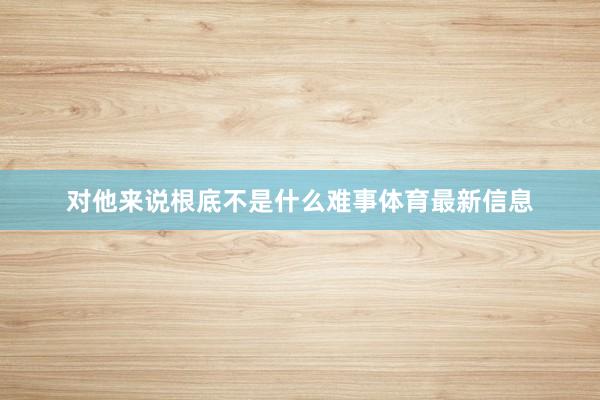 对他来说根底不是什么难事体育最新信息
