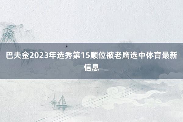 巴夫金2023年选秀第15顺位被老鹰选中体育最新信息