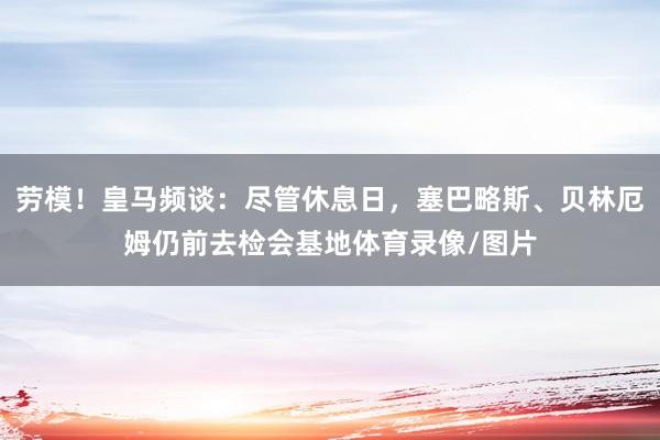 劳模！皇马频谈：尽管休息日，塞巴略斯、贝林厄姆仍前去检会基地体育录像/图片