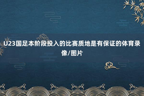 U23国足本阶段投入的比赛质地是有保证的体育录像/图片