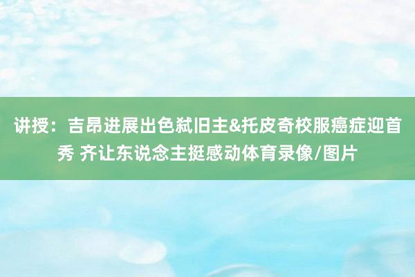 讲授：吉昂进展出色弑旧主&托皮奇校服癌症迎首秀 齐让东说念主挺感动体育录像/图片