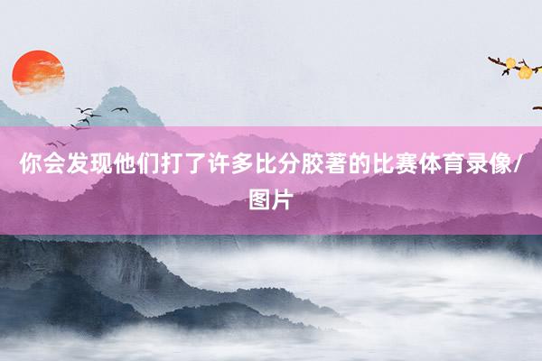 你会发现他们打了许多比分胶著的比赛体育录像/图片