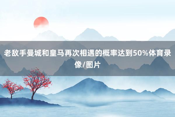 老敌手曼城和皇马再次相遇的概率达到50%体育录像/图片