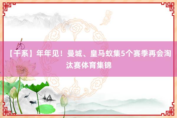 【干系】年年见！曼城、皇马蚁集5个赛季再会淘汰赛体育集锦