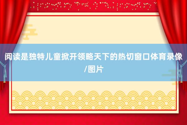 阅读是独特儿童掀开领略天下的热切窗口体育录像/图片