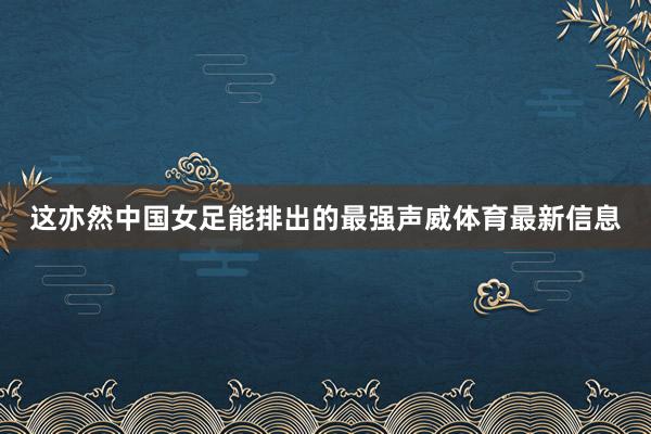 这亦然中国女足能排出的最强声威体育最新信息