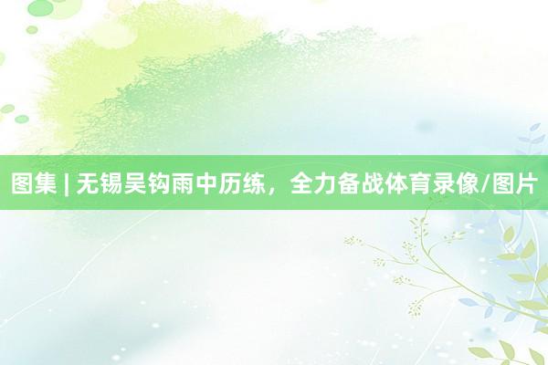 图集 | 无锡吴钩雨中历练，全力备战体育录像/图片