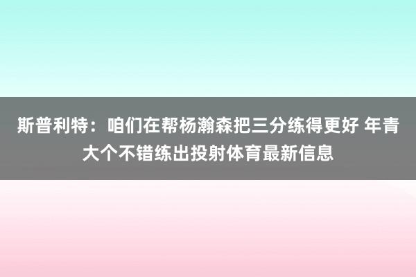 斯普利特：咱们在帮杨瀚森把三分练得更好 年青大个不错练出投射