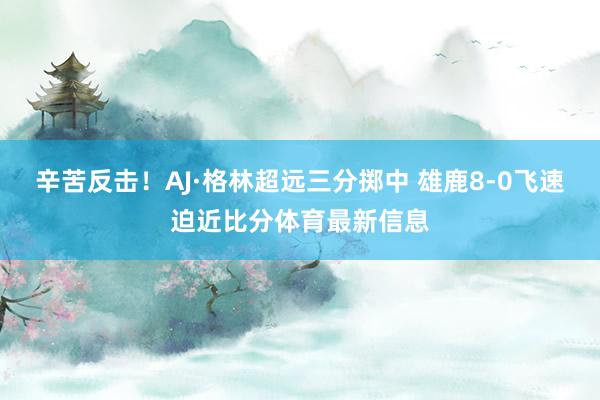 辛苦反击！AJ·格林超远三分掷中 雄鹿8-0飞速迫近比分体育