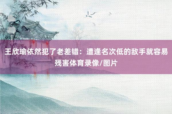 王欣瑜依然犯了老差错：遭逢名次低的敌手就容易残害体育录像/图