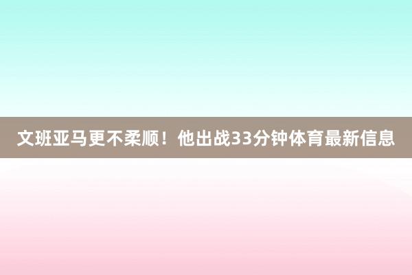 文班亚马更不柔顺!他出战33分钟体育最新信息