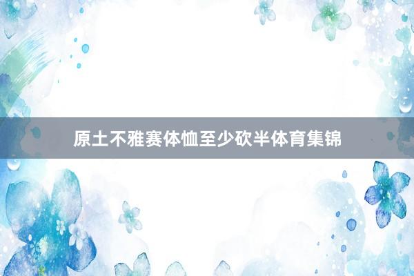 原土不雅赛体恤至少砍半体育集锦