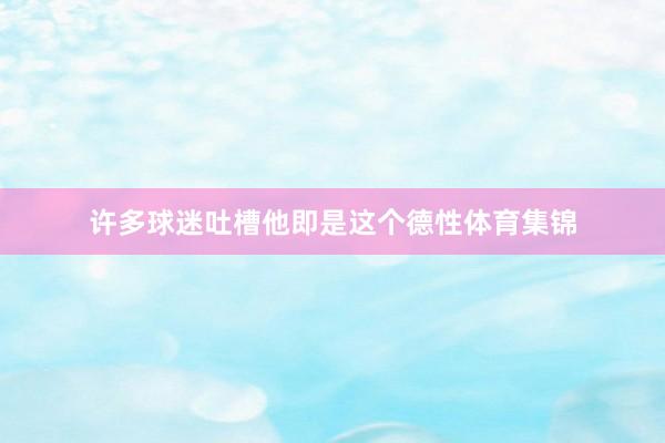 许多球迷吐槽他即是这个德性体育集锦