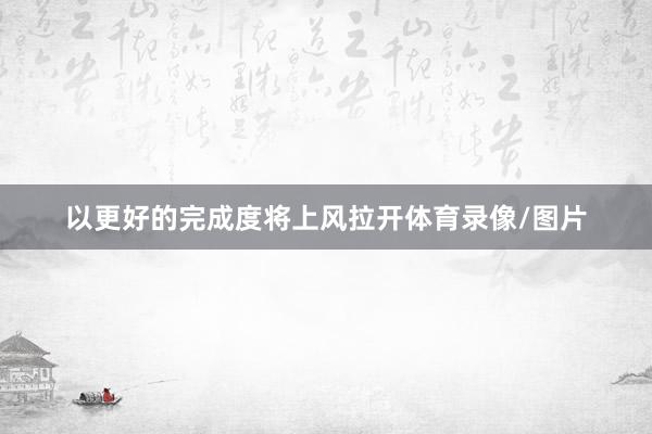 以更好的完成度将上风拉开体育录像/图片