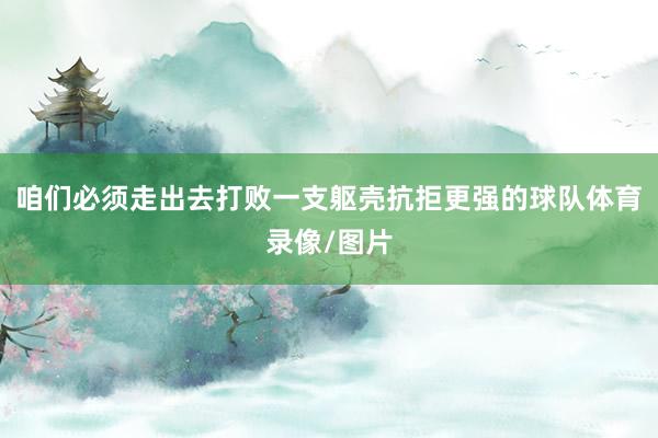 咱们必须走出去打败一支躯壳抗拒更强的球队体育录像/图片