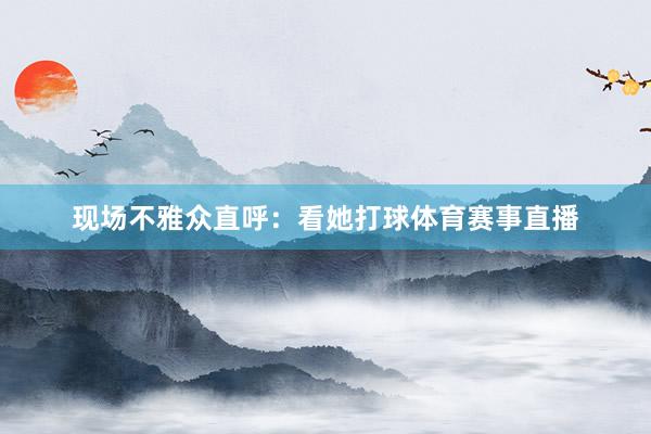 现场不雅众直呼：看她打球体育赛事直播