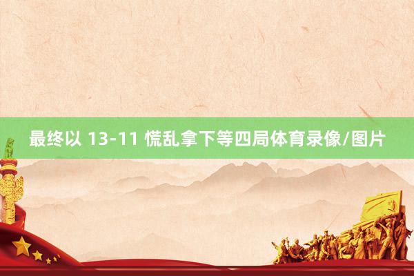 最终以 13-11 慌乱拿下等四局体育录像/图片