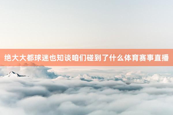 绝大大都球迷也知谈咱们碰到了什么体育赛事直播