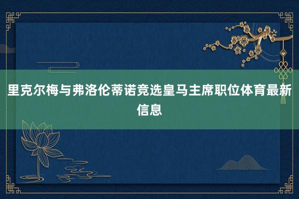 里克尔梅与弗洛伦蒂诺竞选皇马主席职位体育最新信息