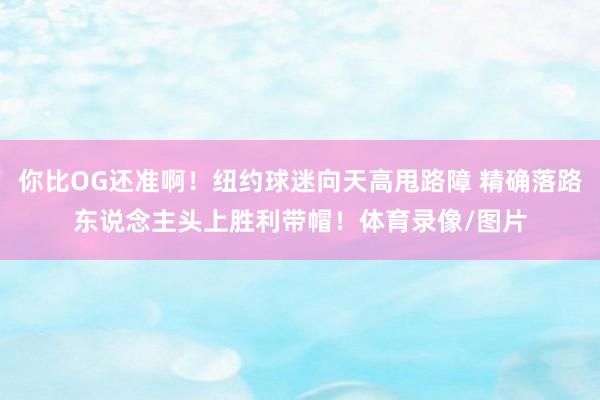 你比OG还准啊!纽约球迷向天高甩路障 精确落路东说念主头上胜利带帽!体育录像/图片