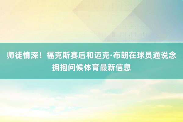 师徒情深！福克斯赛后和迈克·布朗在球员通说念拥抱问候体育最新