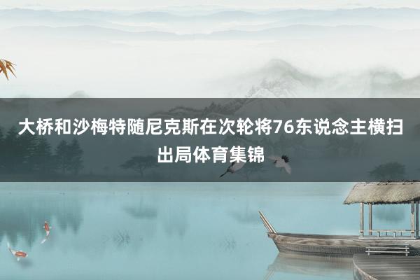 大桥和沙梅特随尼克斯在次轮将76东说念主横扫出局体育集锦