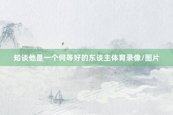 知谈他是一个何等好的东谈主体育录像/图片