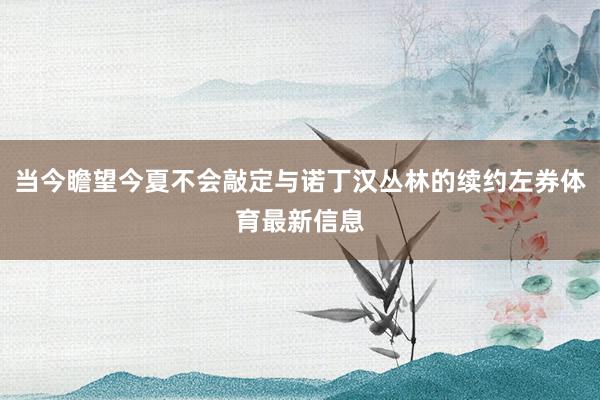 当今瞻望今夏不会敲定与诺丁汉丛林的续约左券体育最新信息