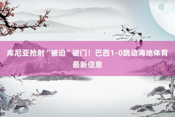 库尼亚抢射“被迫”破门！巴西1-0跳动海地体育最新信息