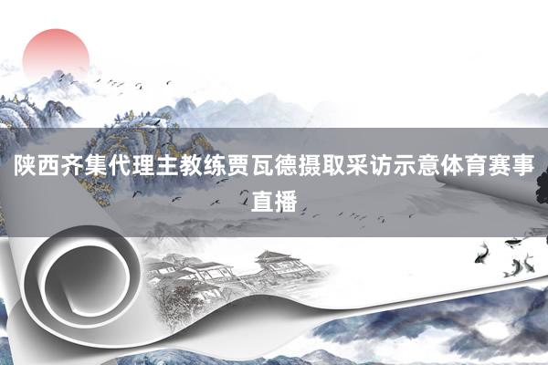 陕西齐集代理主教练贾瓦德摄取采访示意体育赛事直播