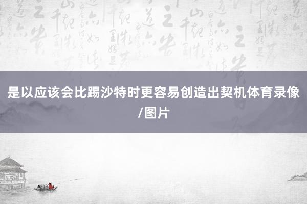 是以应该会比踢沙特时更容易创造出契机体育录像/图片