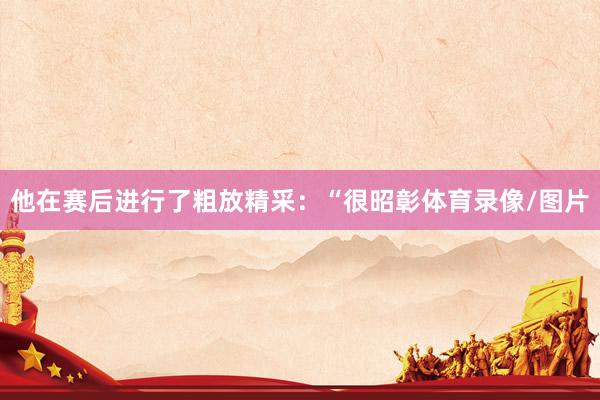 他在赛后进行了粗放精采：“很昭彰体育录像/图片
